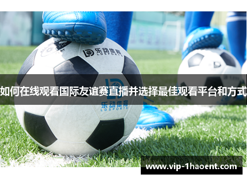 如何在线观看国际友谊赛直播并选择最佳观看平台和方式 如何在线观看国际友谊赛直播并选择最佳观看平台和方式