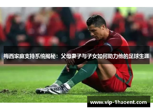 梅西家庭支持系统揭秘：父母妻子与子女如何助力他的足球生涯