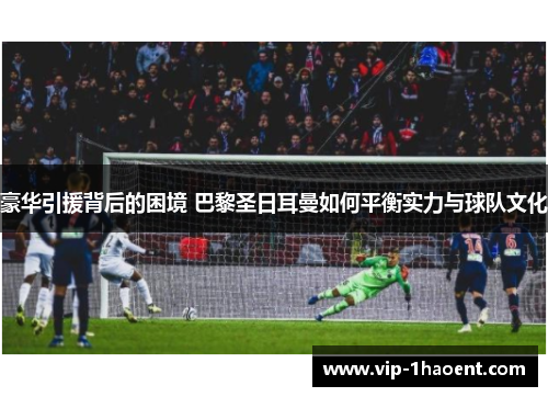 豪华引援背后的困境 巴黎圣日耳曼如何平衡实力与球队文化