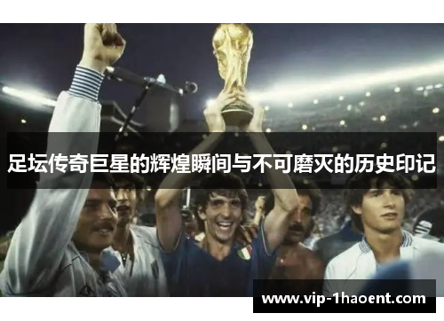 足坛传奇巨星的辉煌瞬间与不可磨灭的历史印记