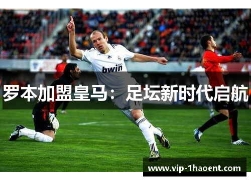罗本加盟皇马:足坛新时代启航 罗本加盟皇马:足坛新时代启航
