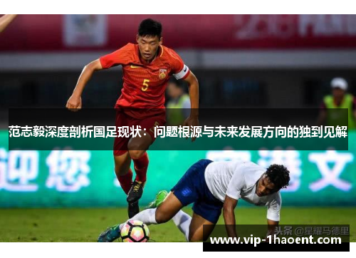 范志毅深度剖析国足现状:问题根源与未来发展方向的独到见解 范志毅深度剖析国足现状:问题根源与未来发展方向的独到见解
