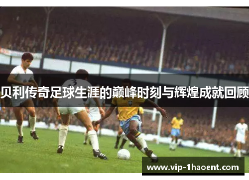 贝利传奇足球生涯的巅峰时刻与辉煌成就回顾